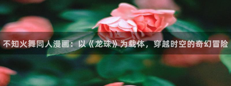虫虫漫画入口(免费)：不知火舞同人漫画：以《龙珠》为载体，穿越时空的奇幻冒险